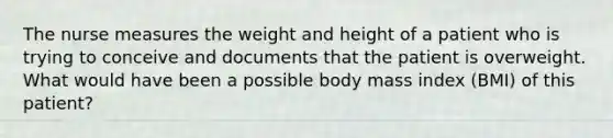 The nurse measures the weight and height of a patient who is trying to conceive and documents that the patient is overweight. What would have been a possible body mass index (BMI) of this patient?