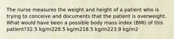 The nurse measures the weight and height of a patient who is trying to conceive and documents that the patient is overweight. What would have been a possible body mass index (BMI) of this patient?32.5 kg/m228.5 kg/m218.5 kg/m223.9 kg/m2