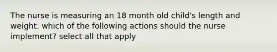 The nurse is measuring an 18 month old child's length and weight. which of the following actions should the nurse implement? select all that apply