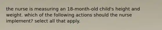 the nurse is measuring an 18-month-old child's height and weight. which of the following actions should the nurse implement? select all that apply.