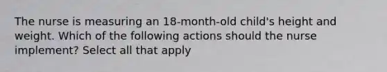 The nurse is measuring an 18-month-old child's height and weight. Which of the following actions should the nurse implement? Select all that apply