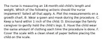 The nurse is measuring an 18-month-old child's length and weight. Which of the following actions should the nurse implement? Select all that apply. A. Plot the measurements on a growth chart. B. Wear a gown and mask during the procedure. C. Keep a hand within 1 inch of the child. D. Encourage the family caregiver to gently hold the child's legs. E. Have the child wear the same amount of clothing each time the procedure is done. F. Cover the scale with a clean sheet of paper before placing the child on the scale.