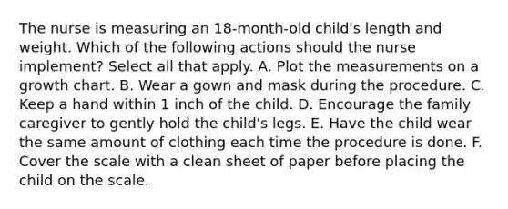 The nurse is measuring an 18-month-old child's length and weight. Which of the following actions should the nurse implement? Select all that apply. A. Plot the measurements on a growth chart. B. Wear a gown and mask during the procedure. C. Keep a hand within 1 inch of the child. D. Encourage the family caregiver to gently hold the child's legs. E. Have the child wear the same amount of clothing each time the procedure is done. F. Cover the scale with a clean sheet of paper before placing the child on the scale.