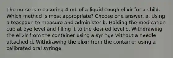 The nurse is measuring 4 mL of a liquid cough elixir for a child. Which method is most appropriate? Choose one answer. a. Using a teaspoon to measure and administer b. Holding the medication cup at eye level and filling it to the desired level c. Withdrawing the elixir from the container using a syringe without a needle attached d. Withdrawing the elixir from the container using a calibrated oral syringe