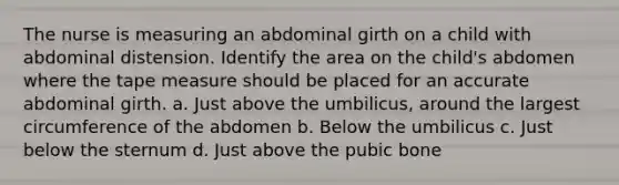 The nurse is measuring an abdominal girth on a child with abdominal distension. Identify the area on the child's abdomen where the tape measure should be placed for an accurate abdominal girth. a. Just above the umbilicus, around the largest circumference of the abdomen b. Below the umbilicus c. Just below the sternum d. Just above the pubic bone