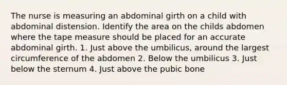 The nurse is measuring an abdominal girth on a child with abdominal distension. Identify the area on the childs abdomen where the tape measure should be placed for an accurate abdominal girth. 1. Just above the umbilicus, around the largest circumference of the abdomen 2. Below the umbilicus 3. Just below the sternum 4. Just above the pubic bone