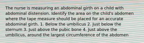 The nurse is measuring an abdominal girth on a child with abdominal distension. Identify the area on the child's abdomen where the tape measure should be placed for an accurate abdominal girth. 1. Below the umbilicus 2. Just below the sternum 3. Just above the pubic bone 4. Just above the umbilicus, around the largest circumference of the abdomen