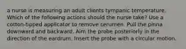 a nurse is measuring an adult clients tympanic temperature. Which of the following actions should the nurse take? Use a cotton-tipped applicator to remove cerumen. Pull the pinna downward and backward. Aim the probe posteriorly in the direction of the eardrum. Insert the probe with a circular motion.