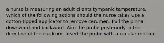 a nurse is measuring an adult clients tympanic temperature. Which of the following actions should the nurse take? Use a cotton-tipped applicator to remove cerumen. Pull the pinna downward and backward. Aim the probe posteriorly in the direction of the eardrum. Insert the probe with a circular motion.