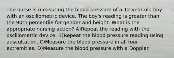 The nurse is measuring the blood pressure of a 12-year-old boy with an oscillometric device. The boy's reading is greater than the 90th percentile for gender and height. What is the appropriate nursing action? A)Repeat the reading with the oscillometric device. B)Repeat the blood pressure reading using auscultation. C)Measure the blood pressure in all four extremities. D)Measure the blood pressure with a Doppler.