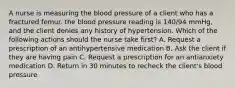 A nurse is measuring the blood pressure of a client who has a fractured femur. the blood pressure reading is 140/94 mmHg, and the client denies any history of hypertension. Which of the following actions should the nurse take first? A. Request a prescription of an antihypertensive medication B. Ask the client if they are having pain C. Request a prescription for an antianxiety medication D. Return in 30 minutes to recheck the client's blood pressure