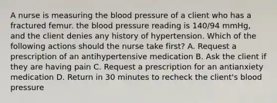 A nurse is measuring the blood pressure of a client who has a fractured femur. the blood pressure reading is 140/94 mmHg, and the client denies any history of hypertension. Which of the following actions should the nurse take first? A. Request a prescription of an antihypertensive medication B. Ask the client if they are having pain C. Request a prescription for an antianxiety medication D. Return in 30 minutes to recheck the client's blood pressure