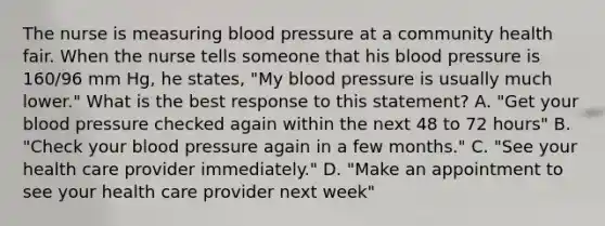 The nurse is measuring blood pressure at a community health fair. When the nurse tells someone that his blood pressure is 160/96 mm Hg, he states, "My blood pressure is usually much lower." What is the best response to this statement? A. "Get your blood pressure checked again within the next 48 to 72 hours" B. "Check your blood pressure again in a few months." C. "See your health care provider immediately." D. "Make an appointment to see your health care provider next week"