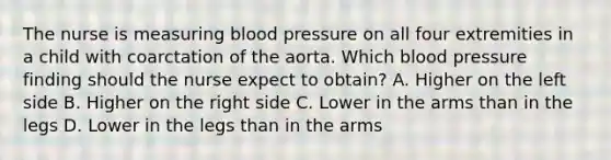 The nurse is measuring blood pressure on all four extremities in a child with coarctation of the aorta. Which blood pressure finding should the nurse expect to obtain? A. Higher on the left side B. Higher on the right side C. Lower in the arms than in the legs D. Lower in the legs than in the arms