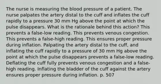 The nurse is measuring the blood pressure of a patient. The nurse palpates the artery distal to the cuff and inflates the cuff rapidly to a pressure 30 mm Hg above the point at which the pulse disappears. What is the rationale behind this action? This prevents a false-low reading. This prevents venous congestion. This prevents a false-high reading. This ensures proper pressure during inflation. Palpating the artery distal to the cuff, and inflating the cuff rapidly to a pressure of 30 mm Hg above the point at which the pulse disappears prevents a false-low reading. Deflating the cuff fully prevents venous congestion and a false-high reading. Inflating the bladder of the cuff against the artery ensures proper pressure during inflation. p. 507