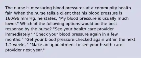 The nurse is measuring blood pressures at a community health fair. When the nurse tells a client that his blood pressure is 160/96 mm Hg, he states, "My blood pressure is usually much lower." Which of the following options would be the best response by the nurse? "See your health care provider immediately." "Check your blood pressure again in a few months." "Get your blood pressure checked again within the next 1-2 weeks." "Make an appointment to see your health care provider next year."