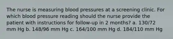 The nurse is measuring blood pressures at a screening clinic. For which blood pressure reading should the nurse provide the patient with instructions for follow-up in 2 months? a. 130/72 mm Hg b. 148/96 mm Hg c. 164/100 mm Hg d. 184/110 mm Hg