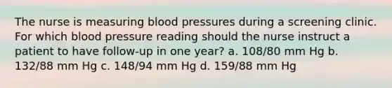 The nurse is measuring blood pressures during a screening clinic. For which blood pressure reading should the nurse instruct a patient to have follow-up in one year? a. 108/80 mm Hg b. 132/88 mm Hg c. 148/94 mm Hg d. 159/88 mm Hg