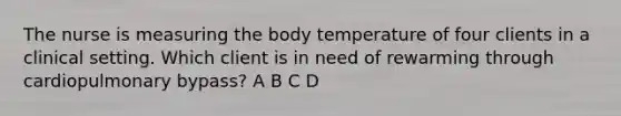 The nurse is measuring the body temperature of four clients in a clinical setting. Which client is in need of rewarming through cardiopulmonary bypass? A B C D