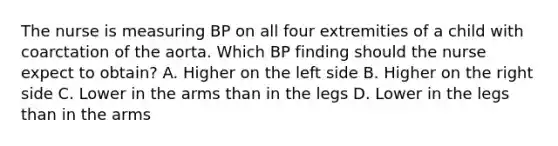 The nurse is measuring BP on all four extremities of a child with coarctation of the aorta. Which BP finding should the nurse expect to obtain? A. Higher on the left side B. Higher on the right side C. Lower in the arms than in the legs D. Lower in the legs than in the arms