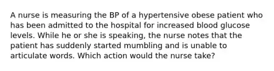 A nurse is measuring the BP of a hypertensive obese patient who has been admitted to the hospital for increased blood glucose levels. While he or she is speaking, the nurse notes that the patient has suddenly started mumbling and is unable to articulate words. Which action would the nurse take?