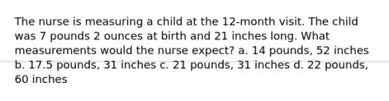 The nurse is measuring a child at the 12-month visit. The child was 7 pounds 2 ounces at birth and 21 inches long. What measurements would the nurse expect? a. 14 pounds, 52 inches b. 17.5 pounds, 31 inches c. 21 pounds, 31 inches d. 22 pounds, 60 inches