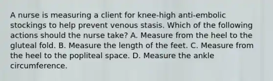 A nurse is measuring a client for knee-high anti-embolic stockings to help prevent venous stasis. Which of the following actions should the nurse take? A. Measure from the heel to the gluteal fold. B. Measure the length of the feet. C. Measure from the heel to the popliteal space. D. Measure the ankle circumference.