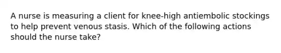 A nurse is measuring a client for knee-high antiembolic stockings to help prevent venous stasis. Which of the following actions should the nurse take?