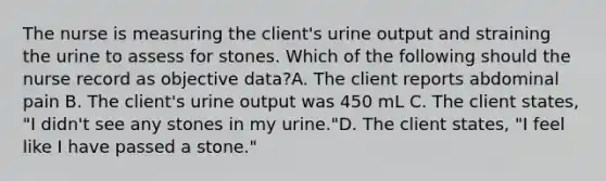 The nurse is measuring the client's urine output and straining the urine to assess for stones. Which of the following should the nurse record as objective data?A. The client reports abdominal pain B. The client's urine output was 450 mL C. The client states, "I didn't see any stones in my urine."D. The client states, "I feel like I have passed a stone."