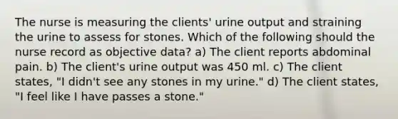 The nurse is measuring the clients' urine output and straining the urine to assess for stones. Which of the following should the nurse record as objective data? a) The client reports abdominal pain. b) The client's urine output was 450 ml. c) The client states, "I didn't see any stones in my urine." d) The client states, "I feel like I have passes a stone."