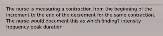 The nurse is measuring a contraction from the beginning of the increment to the end of the decrement for the same contraction. The nurse would document this as which finding? intensity frequency peak duration