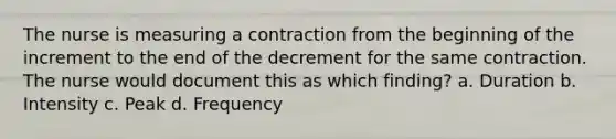 The nurse is measuring a contraction from the beginning of the increment to the end of the decrement for the same contraction. The nurse would document this as which finding? a. Duration b. Intensity c. Peak d. Frequency