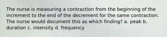 The nurse is measuring a contraction from the beginning of the increment to the end of the decrement for the same contraction. The nurse would document this as which finding? a. peak b. duration c. intensity d. frequency