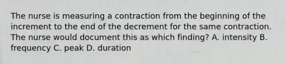 The nurse is measuring a contraction from the beginning of the increment to the end of the decrement for the same contraction. The nurse would document this as which finding? A. intensity B. frequency C. peak D. duration