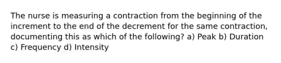 The nurse is measuring a contraction from the beginning of the increment to the end of the decrement for the same contraction, documenting this as which of the following? a) Peak b) Duration c) Frequency d) Intensity