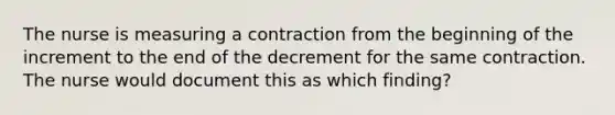 The nurse is measuring a contraction from the beginning of the increment to the end of the decrement for the same contraction. The nurse would document this as which finding?