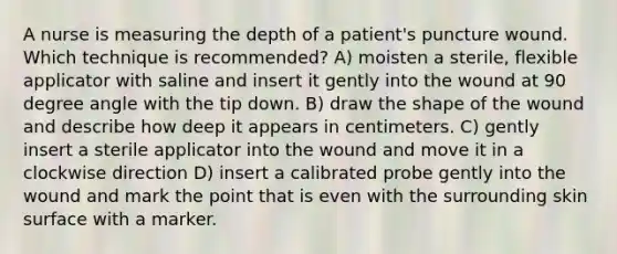 A nurse is measuring the depth of a patient's puncture wound. Which technique is recommended? A) moisten a sterile, flexible applicator with saline and insert it gently into the wound at 90 degree angle with the tip down. B) draw the shape of the wound and describe how deep it appears in centimeters. C) gently insert a sterile applicator into the wound and move it in a clockwise direction D) insert a calibrated probe gently into the wound and mark the point that is even with the surrounding skin surface with a marker.