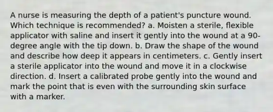 A nurse is measuring the depth of a patient's puncture wound. Which technique is recommended? a. Moisten a sterile, ﬂexible applicator with saline and insert it gently into the wound at a 90-degree angle with the tip down. b. Draw the shape of the wound and describe how deep it appears in centimeters. c. Gently insert a sterile applicator into the wound and move it in a clockwise direction. d. Insert a calibrated probe gently into the wound and mark the point that is even with the surrounding skin surface with a marker.