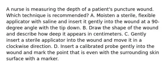 A nurse is measuring the depth of a patient's puncture wound. Which technique is recommended? A. Moisten a sterile, flexible applicator with saline and insert it gently into the wound at a 90-degree angle with the tip down. B. Draw the shape of the wound and describe how deep it appears in centimeters. C. Gently insert a sterile applicator into the wound and move it in a clockwise direction. D. Insert a calibrated probe gently into the wound and mark the point that is even with the surrounding skin surface with a marker.