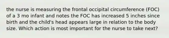 the nurse is measuring the frontal occipital circumference (FOC) of a 3 mo infant and notes the FOC has increased 5 inches since birth and the child's head appears large in relation to the body size. Which action is most important for the nurse to take next?