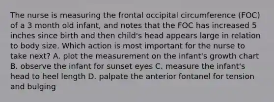 The nurse is measuring the frontal occipital circumference (FOC) of a 3 month old infant, and notes that the FOC has increased 5 inches since birth and then child's head appears large in relation to body size. Which action is most important for the nurse to take next? A. plot the measurement on the infant's growth chart B. observe the infant for sunset eyes C. measure the infant's head to heel length D. palpate the anterior fontanel for tension and bulging