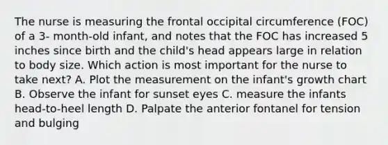 The nurse is measuring the frontal occipital circumference (FOC) of a 3- month-old infant, and notes that the FOC has increased 5 inches since birth and the child's head appears large in relation to body size. Which action is most important for the nurse to take next? A. Plot the measurement on the infant's growth chart B. Observe the infant for sunset eyes C. measure the infants head-to-heel length D. Palpate the anterior fontanel for tension and bulging