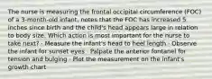 The nurse is measuring the frontal occipital circumference (FOC) of a 3-month-old infant, notes that the FOC has increased 5 inches since birth and the child's head appears large in relation to body size. Which action is most important for the nurse to take next? · Measure the infant's head to heel length · Observe the infant for sunset eyes · Palpate the anterior fontanel for tension and bulging · Plot the measurement on the infant's growth chart