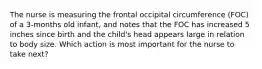 The nurse is measuring the frontal occipital circumference (FOC) of a 3-months old infant, and notes that the FOC has increased 5 inches since birth and the child's head appears large in relation to body size. Which action is most important for the nurse to take next?