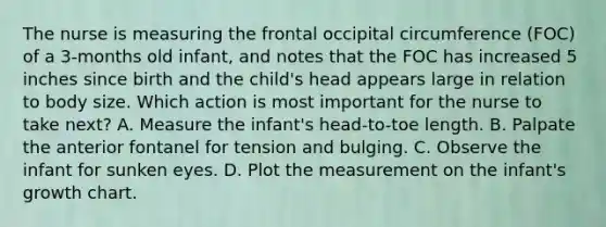 The nurse is measuring the frontal occipital circumference (FOC) of a 3-months old infant, and notes that the FOC has increased 5 inches since birth and the child's head appears large in relation to body size. Which action is most important for the nurse to take next? A. Measure the infant's head-to-toe length. B. Palpate the anterior fontanel for tension and bulging. C. Observe the infant for sunken eyes. D. Plot the measurement on the infant's growth chart.