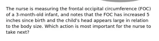 The nurse is measuring the frontal occipital circumference (FOC) of a 3-month-old infant, and notes that the FOC has increased 5 inches since birth and the child's head appears large in relation to the body size. Which action is most important for the nurse to take next?