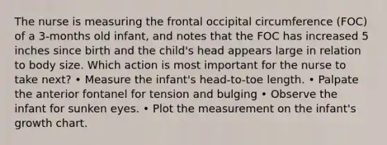 The nurse is measuring the frontal occipital circumference (FOC) of a 3-months old infant, and notes that the FOC has increased 5 inches since birth and the child's head appears large in relation to body size. Which action is most important for the nurse to take next? • Measure the infant's head-to-toe length. • Palpate the anterior fontanel for tension and bulging • Observe the infant for sunken eyes. • Plot the measurement on the infant's growth chart.