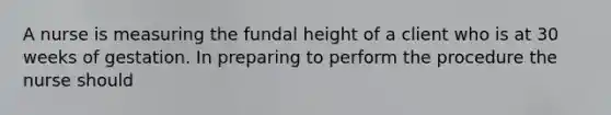 A nurse is measuring the fundal height of a client who is at 30 weeks of gestation. In preparing to perform the procedure the nurse should