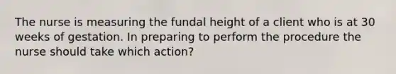 The nurse is measuring the fundal height of a client who is at 30 weeks of gestation. In preparing to perform the procedure the nurse should take which action?