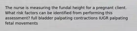 The nurse is measuring the fundal height for a pregnant client. What risk factors can be identified from performing this assessment? full bladder palpating contractions IUGR palpating fetal movements